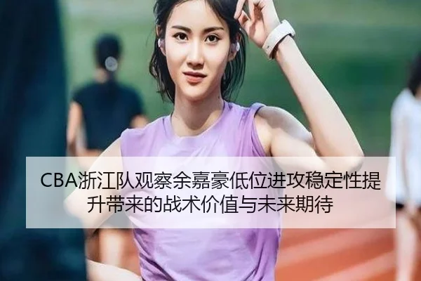 CBA浙江队观察余嘉豪低位进攻稳定性提升带来的战术价值与未来期待