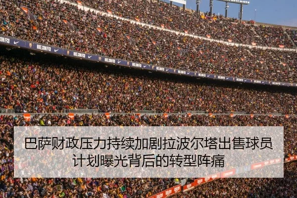 巴萨财政压力持续加剧拉波尔塔出售球员计划曝光背后的转型阵痛